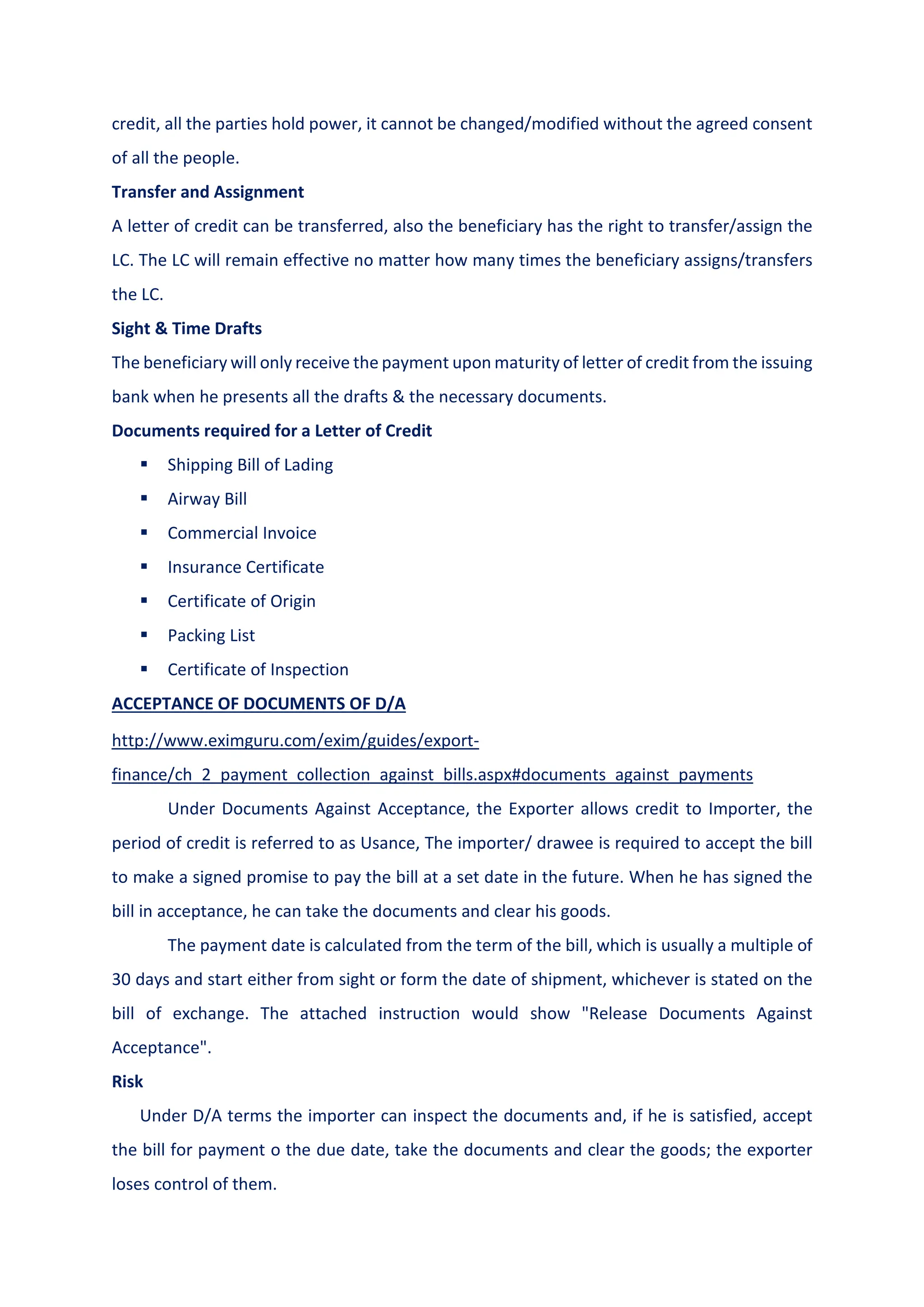 credit, all the parties hold power, it cannot be changed/modified without the agreed consent
of all the people.
Transfer and Assignment
A letter of credit can be transferred, also the beneficiary has the right to transfer/assign the
LC. The LC will remain effective no matter how many times the beneficiary assigns/transfers
the LC.
Sight & Time Drafts
The beneficiary will only receive the payment upon maturity of letter of credit from the issuing
bank when he presents all the drafts & the necessary documents.
Documents required for a Letter of Credit
 Shipping Bill of Lading
 Airway Bill
 Commercial Invoice
 Insurance Certificate
 Certificate of Origin
 Packing List
 Certificate of Inspection
ACCEPTANCE OF DOCUMENTS OF D/A
http://www.eximguru.com/exim/guides/export-
finance/ch_2_payment_collection_against_bills.aspx#documents_against_payments
Under Documents Against Acceptance, the Exporter allows credit to Importer, the
period of credit is referred to as Usance, The importer/ drawee is required to accept the bill
to make a signed promise to pay the bill at a set date in the future. When he has signed the
bill in acceptance, he can take the documents and clear his goods.
The payment date is calculated from the term of the bill, which is usually a multiple of
30 days and start either from sight or form the date of shipment, whichever is stated on the
bill of exchange. The attached instruction would show "Release Documents Against
Acceptance".
Risk
Under D/A terms the importer can inspect the documents and, if he is satisfied, accept
the bill for payment o the due date, take the documents and clear the goods; the exporter
loses control of them.
 