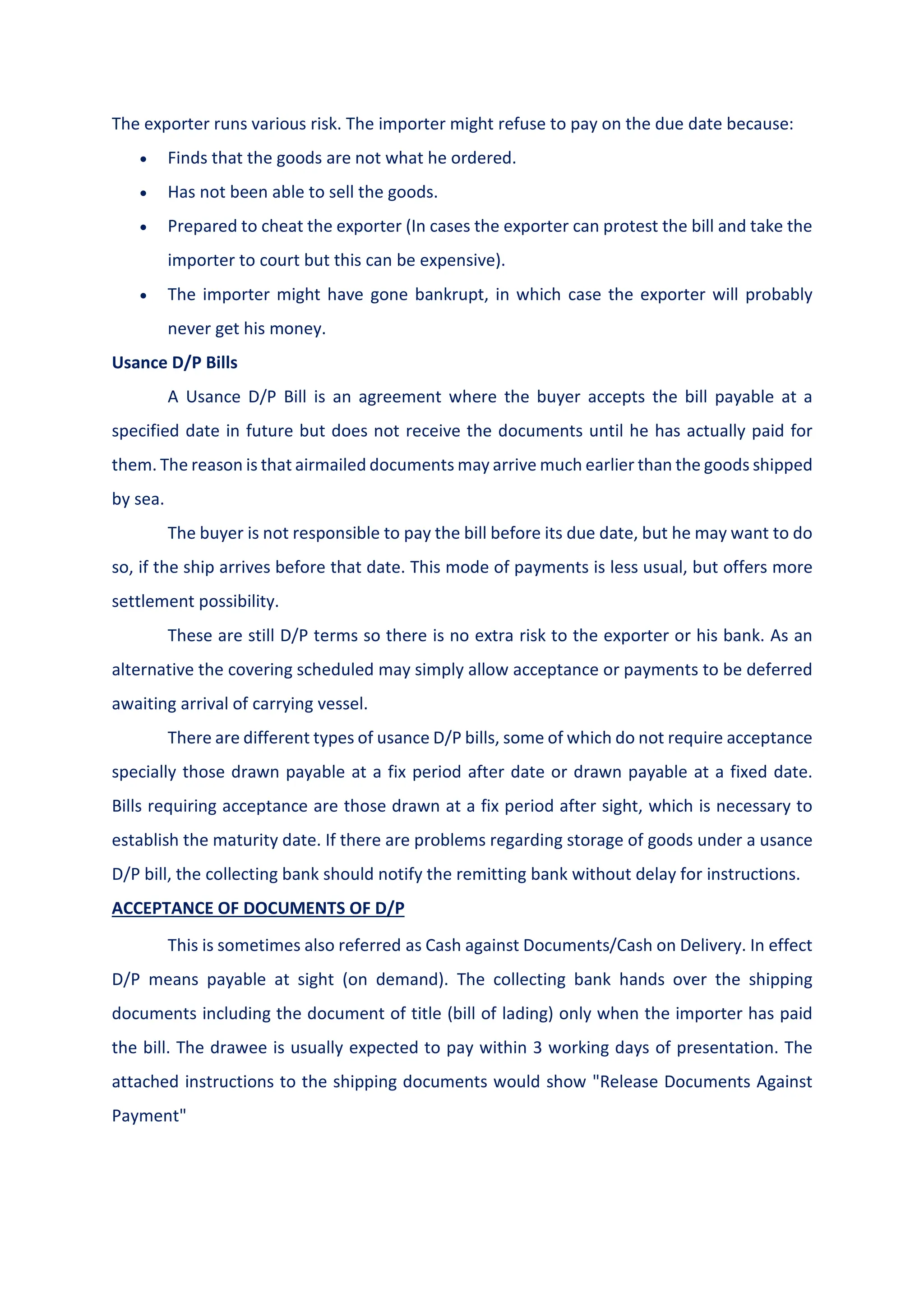 The exporter runs various risk. The importer might refuse to pay on the due date because:
 Finds that the goods are not what he ordered.
 Has not been able to sell the goods.
 Prepared to cheat the exporter (In cases the exporter can protest the bill and take the
importer to court but this can be expensive).
 The importer might have gone bankrupt, in which case the exporter will probably
never get his money.
Usance D/P Bills
A Usance D/P Bill is an agreement where the buyer accepts the bill payable at a
specified date in future but does not receive the documents until he has actually paid for
them. The reason is that airmailed documents may arrive much earlier than the goods shipped
by sea.
The buyer is not responsible to pay the bill before its due date, but he may want to do
so, if the ship arrives before that date. This mode of payments is less usual, but offers more
settlement possibility.
These are still D/P terms so there is no extra risk to the exporter or his bank. As an
alternative the covering scheduled may simply allow acceptance or payments to be deferred
awaiting arrival of carrying vessel.
There are different types of usance D/P bills, some of which do not require acceptance
specially those drawn payable at a fix period after date or drawn payable at a fixed date.
Bills requiring acceptance are those drawn at a fix period after sight, which is necessary to
establish the maturity date. If there are problems regarding storage of goods under a usance
D/P bill, the collecting bank should notify the remitting bank without delay for instructions.
ACCEPTANCE OF DOCUMENTS OF D/P
This is sometimes also referred as Cash against Documents/Cash on Delivery. In effect
D/P means payable at sight (on demand). The collecting bank hands over the shipping
documents including the document of title (bill of lading) only when the importer has paid
the bill. The drawee is usually expected to pay within 3 working days of presentation. The
attached instructions to the shipping documents would show "Release Documents Against
Payment"
 