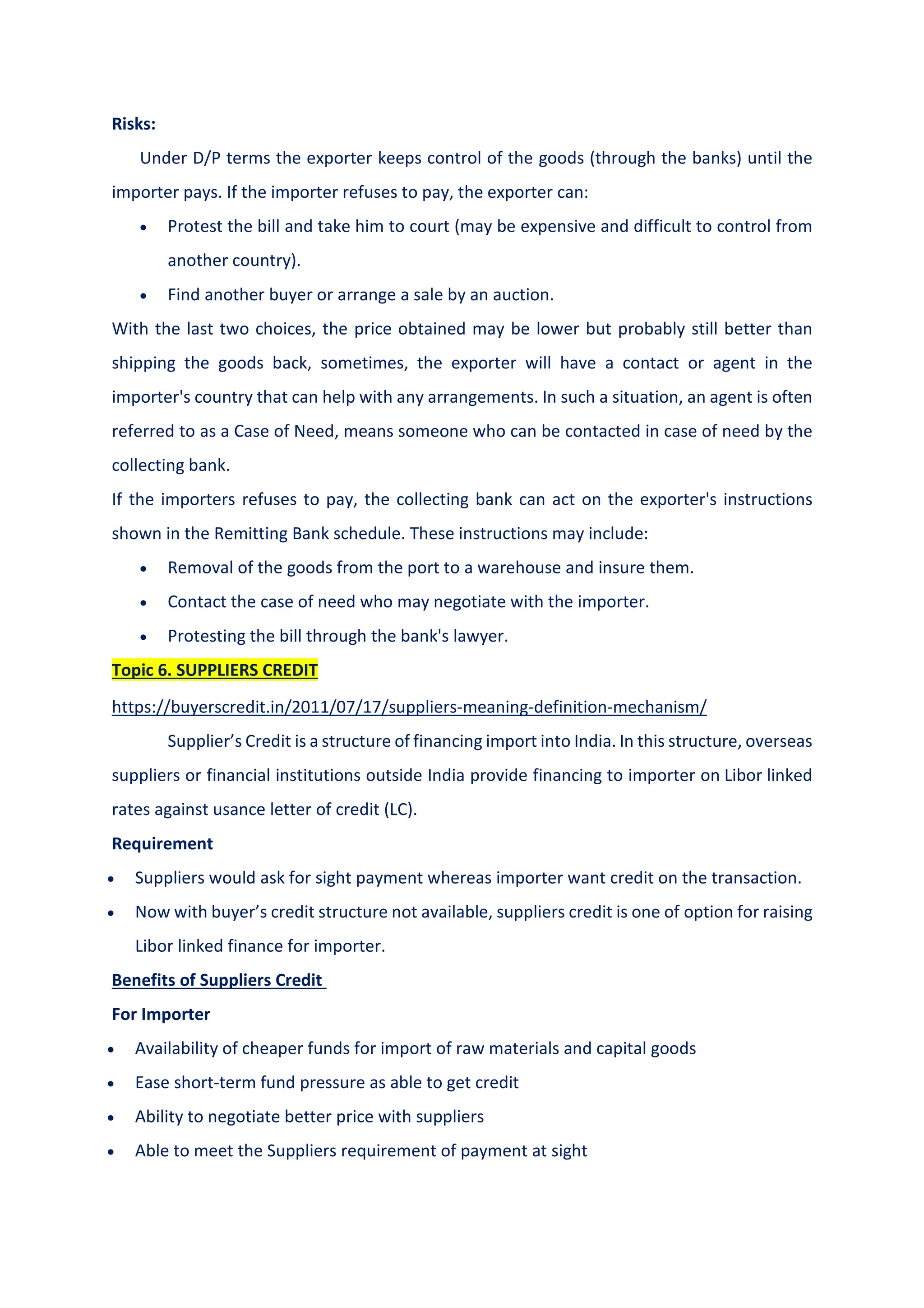 Risks:
Under D/P terms the exporter keeps control of the goods (through the banks) until the
importer pays. If the importer refuses to pay, the exporter can:
 Protest the bill and take him to court (may be expensive and difficult to control from
another country).
 Find another buyer or arrange a sale by an auction.
With the last two choices, the price obtained may be lower but probably still better than
shipping the goods back, sometimes, the exporter will have a contact or agent in the
importer's country that can help with any arrangements. In such a situation, an agent is often
referred to as a Case of Need, means someone who can be contacted in case of need by the
collecting bank.
If the importers refuses to pay, the collecting bank can act on the exporter's instructions
shown in the Remitting Bank schedule. These instructions may include:
 Removal of the goods from the port to a warehouse and insure them.
 Contact the case of need who may negotiate with the importer.
 Protesting the bill through the bank's lawyer.
Topic 6. SUPPLIERS CREDIT
https://buyerscredit.in/2011/07/17/suppliers-meaning-definition-mechanism/
Supplier’s Credit is a structure of financing import into India. In this structure, overseas
suppliers or financial institutions outside India provide financing to importer on Libor linked
rates against usance letter of credit (LC).
Requirement
 Suppliers would ask for sight payment whereas importer want credit on the transaction.
 Now with buyer’s credit structure not available, suppliers credit is one of option for raising
Libor linked finance for importer.
Benefits of Suppliers Credit
For Importer
 Availability of cheaper funds for import of raw materials and capital goods
 Ease short-term fund pressure as able to get credit
 Ability to negotiate better price with suppliers
 Able to meet the Suppliers requirement of payment at sight
 