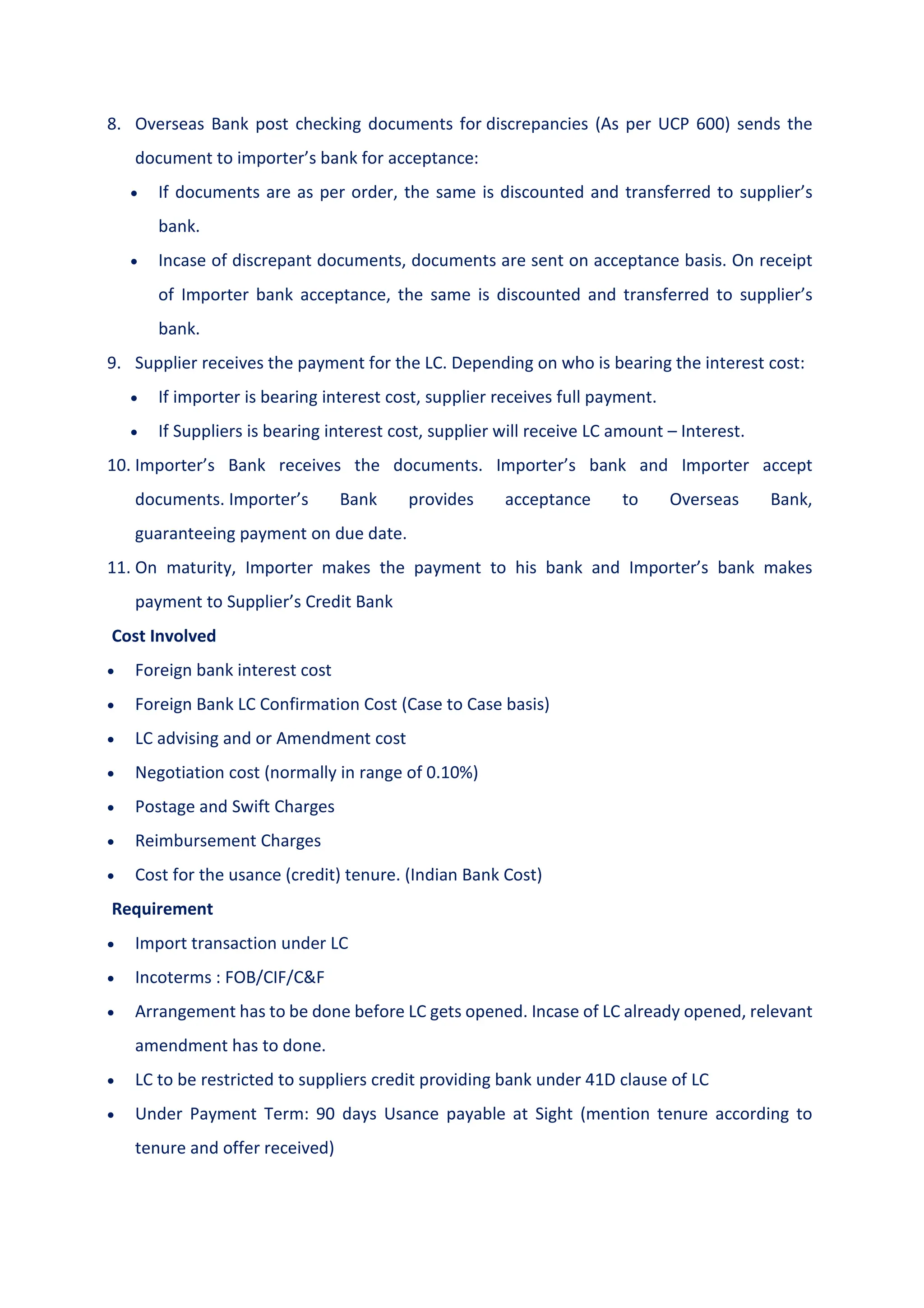 8. Overseas Bank post checking documents for discrepancies (As per UCP 600) sends the
document to importer’s bank for acceptance:
 If documents are as per order, the same is discounted and transferred to supplier’s
bank.
 Incase of discrepant documents, documents are sent on acceptance basis. On receipt
of Importer bank acceptance, the same is discounted and transferred to supplier’s
bank.
9. Supplier receives the payment for the LC. Depending on who is bearing the interest cost:
 If importer is bearing interest cost, supplier receives full payment.
 If Suppliers is bearing interest cost, supplier will receive LC amount – Interest.
10. Importer’s Bank receives the documents. Importer’s bank and Importer accept
documents. Importer’s Bank provides acceptance to Overseas Bank,
guaranteeing payment on due date.
11. On maturity, Importer makes the payment to his bank and Importer’s bank makes
payment to Supplier’s Credit Bank
Cost Involved
 Foreign bank interest cost
 Foreign Bank LC Confirmation Cost (Case to Case basis)
 LC advising and or Amendment cost
 Negotiation cost (normally in range of 0.10%)
 Postage and Swift Charges
 Reimbursement Charges
 Cost for the usance (credit) tenure. (Indian Bank Cost)
Requirement
 Import transaction under LC
 Incoterms : FOB/CIF/C&F
 Arrangement has to be done before LC gets opened. Incase of LC already opened, relevant
amendment has to done.
 LC to be restricted to suppliers credit providing bank under 41D clause of LC
 Under Payment Term: 90 days Usance payable at Sight (mention tenure according to
tenure and offer received)
 