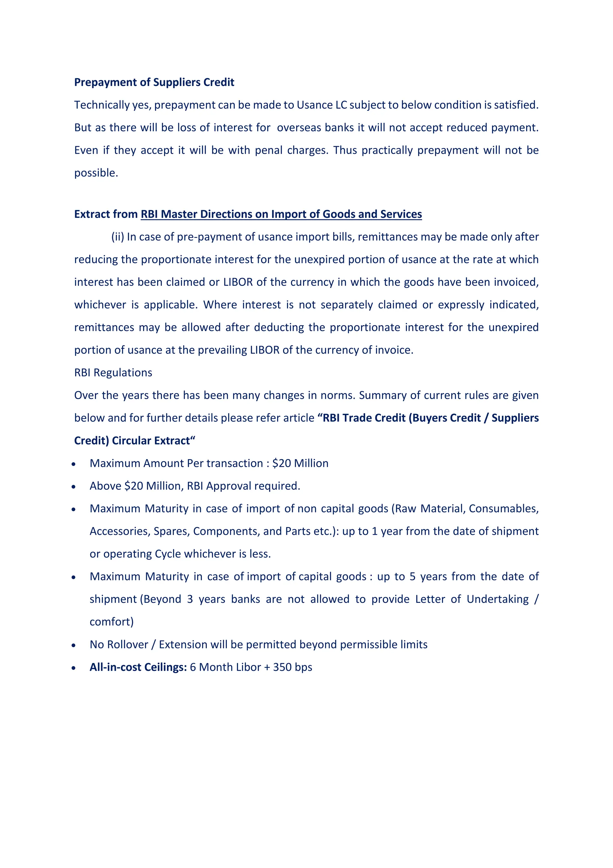 Prepayment of Suppliers Credit
Technically yes, prepayment can be made to Usance LC subject to below condition is satisfied.
But as there will be loss of interest for overseas banks it will not accept reduced payment.
Even if they accept it will be with penal charges. Thus practically prepayment will not be
possible.
Extract from RBI Master Directions on Import of Goods and Services
(ii) In case of pre-payment of usance import bills, remittances may be made only after
reducing the proportionate interest for the unexpired portion of usance at the rate at which
interest has been claimed or LIBOR of the currency in which the goods have been invoiced,
whichever is applicable. Where interest is not separately claimed or expressly indicated,
remittances may be allowed after deducting the proportionate interest for the unexpired
portion of usance at the prevailing LIBOR of the currency of invoice.
RBI Regulations
Over the years there has been many changes in norms. Summary of current rules are given
below and for further details please refer article “RBI Trade Credit (Buyers Credit / Suppliers
Credit) Circular Extract“
 Maximum Amount Per transaction : $20 Million
 Above $20 Million, RBI Approval required.
 Maximum Maturity in case of import of non capital goods (Raw Material, Consumables,
Accessories, Spares, Components, and Parts etc.): up to 1 year from the date of shipment
or operating Cycle whichever is less.
 Maximum Maturity in case of import of capital goods : up to 5 years from the date of
shipment (Beyond 3 years banks are not allowed to provide Letter of Undertaking /
comfort)
 No Rollover / Extension will be permitted beyond permissible limits
 All-in-cost Ceilings: 6 Month Libor + 350 bps
 