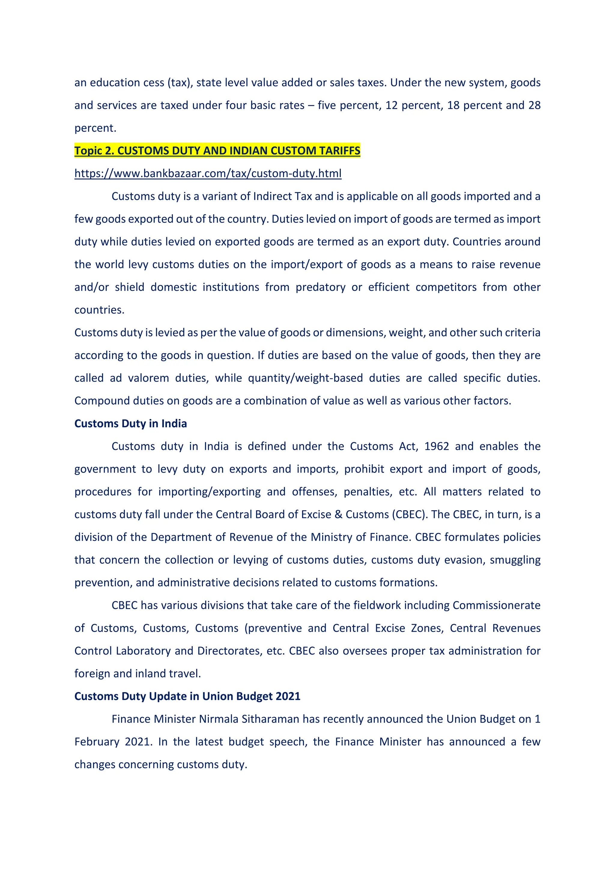 an education cess (tax), state level value added or sales taxes. Under the new system, goods
and services are taxed under four basic rates – five percent, 12 percent, 18 percent and 28
percent.
Topic 2. CUSTOMS DUTY AND INDIAN CUSTOM TARIFFS
https://www.bankbazaar.com/tax/custom-duty.html
Customs duty is a variant of Indirect Tax and is applicable on all goods imported and a
few goods exported out of the country. Duties levied on import of goods are termed as import
duty while duties levied on exported goods are termed as an export duty. Countries around
the world levy customs duties on the import/export of goods as a means to raise revenue
and/or shield domestic institutions from predatory or efficient competitors from other
countries.
Customs duty is levied as per the value of goods or dimensions, weight, and other such criteria
according to the goods in question. If duties are based on the value of goods, then they are
called ad valorem duties, while quantity/weight-based duties are called specific duties.
Compound duties on goods are a combination of value as well as various other factors.
Customs Duty in India
Customs duty in India is defined under the Customs Act, 1962 and enables the
government to levy duty on exports and imports, prohibit export and import of goods,
procedures for importing/exporting and offenses, penalties, etc. All matters related to
customs duty fall under the Central Board of Excise & Customs (CBEC). The CBEC, in turn, is a
division of the Department of Revenue of the Ministry of Finance. CBEC formulates policies
that concern the collection or levying of customs duties, customs duty evasion, smuggling
prevention, and administrative decisions related to customs formations.
CBEC has various divisions that take care of the fieldwork including Commissionerate
of Customs, Customs, Customs (preventive and Central Excise Zones, Central Revenues
Control Laboratory and Directorates, etc. CBEC also oversees proper tax administration for
foreign and inland travel.
Customs Duty Update in Union Budget 2021
Finance Minister Nirmala Sitharaman has recently announced the Union Budget on 1
February 2021. In the latest budget speech, the Finance Minister has announced a few
changes concerning customs duty.
 