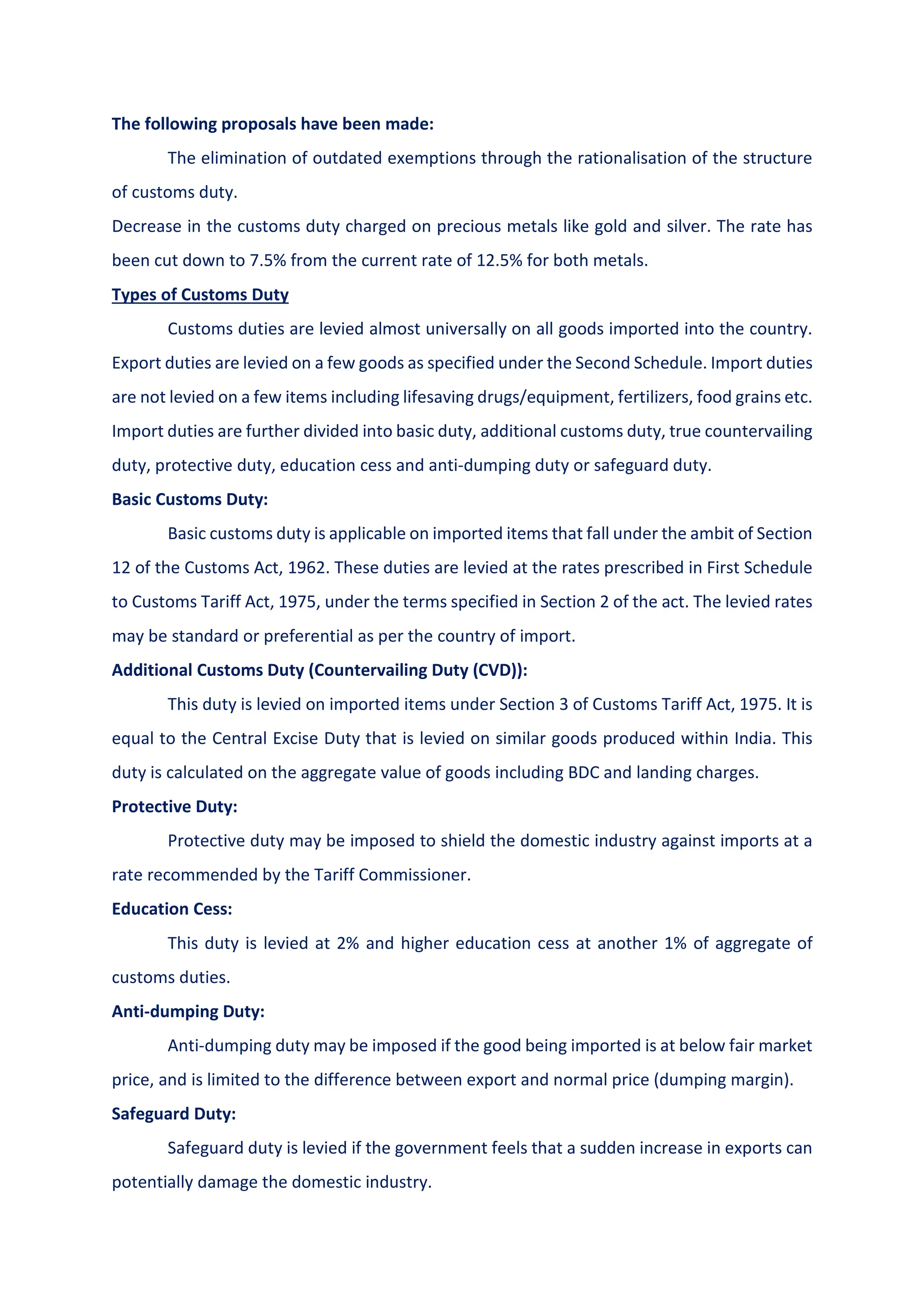 The following proposals have been made:
The elimination of outdated exemptions through the rationalisation of the structure
of customs duty.
Decrease in the customs duty charged on precious metals like gold and silver. The rate has
been cut down to 7.5% from the current rate of 12.5% for both metals.
Types of Customs Duty
Customs duties are levied almost universally on all goods imported into the country.
Export duties are levied on a few goods as specified under the Second Schedule. Import duties
are not levied on a few items including lifesaving drugs/equipment, fertilizers, food grains etc.
Import duties are further divided into basic duty, additional customs duty, true countervailing
duty, protective duty, education cess and anti-dumping duty or safeguard duty.
Basic Customs Duty:
Basic customs duty is applicable on imported items that fall under the ambit of Section
12 of the Customs Act, 1962. These duties are levied at the rates prescribed in First Schedule
to Customs Tariff Act, 1975, under the terms specified in Section 2 of the act. The levied rates
may be standard or preferential as per the country of import.
Additional Customs Duty (Countervailing Duty (CVD)):
This duty is levied on imported items under Section 3 of Customs Tariff Act, 1975. It is
equal to the Central Excise Duty that is levied on similar goods produced within India. This
duty is calculated on the aggregate value of goods including BDC and landing charges.
Protective Duty:
Protective duty may be imposed to shield the domestic industry against imports at a
rate recommended by the Tariff Commissioner.
Education Cess:
This duty is levied at 2% and higher education cess at another 1% of aggregate of
customs duties.
Anti-dumping Duty:
Anti-dumping duty may be imposed if the good being imported is at below fair market
price, and is limited to the difference between export and normal price (dumping margin).
Safeguard Duty:
Safeguard duty is levied if the government feels that a sudden increase in exports can
potentially damage the domestic industry.
 