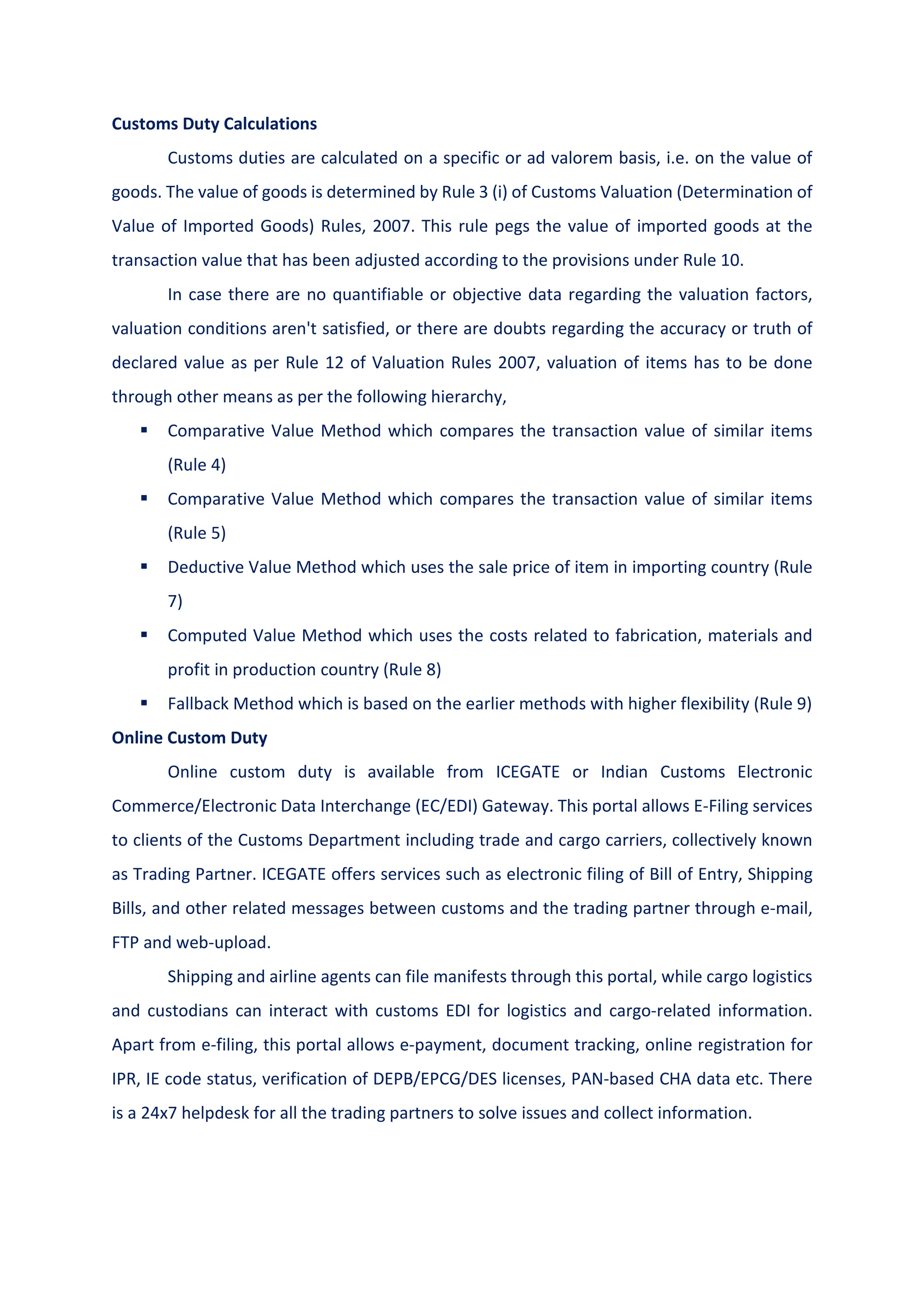 Customs Duty Calculations
Customs duties are calculated on a specific or ad valorem basis, i.e. on the value of
goods. The value of goods is determined by Rule 3 (i) of Customs Valuation (Determination of
Value of Imported Goods) Rules, 2007. This rule pegs the value of imported goods at the
transaction value that has been adjusted according to the provisions under Rule 10.
In case there are no quantifiable or objective data regarding the valuation factors,
valuation conditions aren't satisfied, or there are doubts regarding the accuracy or truth of
declared value as per Rule 12 of Valuation Rules 2007, valuation of items has to be done
through other means as per the following hierarchy,
 Comparative Value Method which compares the transaction value of similar items
(Rule 4)
 Comparative Value Method which compares the transaction value of similar items
(Rule 5)
 Deductive Value Method which uses the sale price of item in importing country (Rule
7)
 Computed Value Method which uses the costs related to fabrication, materials and
profit in production country (Rule 8)
 Fallback Method which is based on the earlier methods with higher flexibility (Rule 9)
Online Custom Duty
Online custom duty is available from ICEGATE or Indian Customs Electronic
Commerce/Electronic Data Interchange (EC/EDI) Gateway. This portal allows E-Filing services
to clients of the Customs Department including trade and cargo carriers, collectively known
as Trading Partner. ICEGATE offers services such as electronic filing of Bill of Entry, Shipping
Bills, and other related messages between customs and the trading partner through e-mail,
FTP and web-upload.
Shipping and airline agents can file manifests through this portal, while cargo logistics
and custodians can interact with customs EDI for logistics and cargo-related information.
Apart from e-filing, this portal allows e-payment, document tracking, online registration for
IPR, IE code status, verification of DEPB/EPCG/DES licenses, PAN-based CHA data etc. There
is a 24x7 helpdesk for all the trading partners to solve issues and collect information.
 