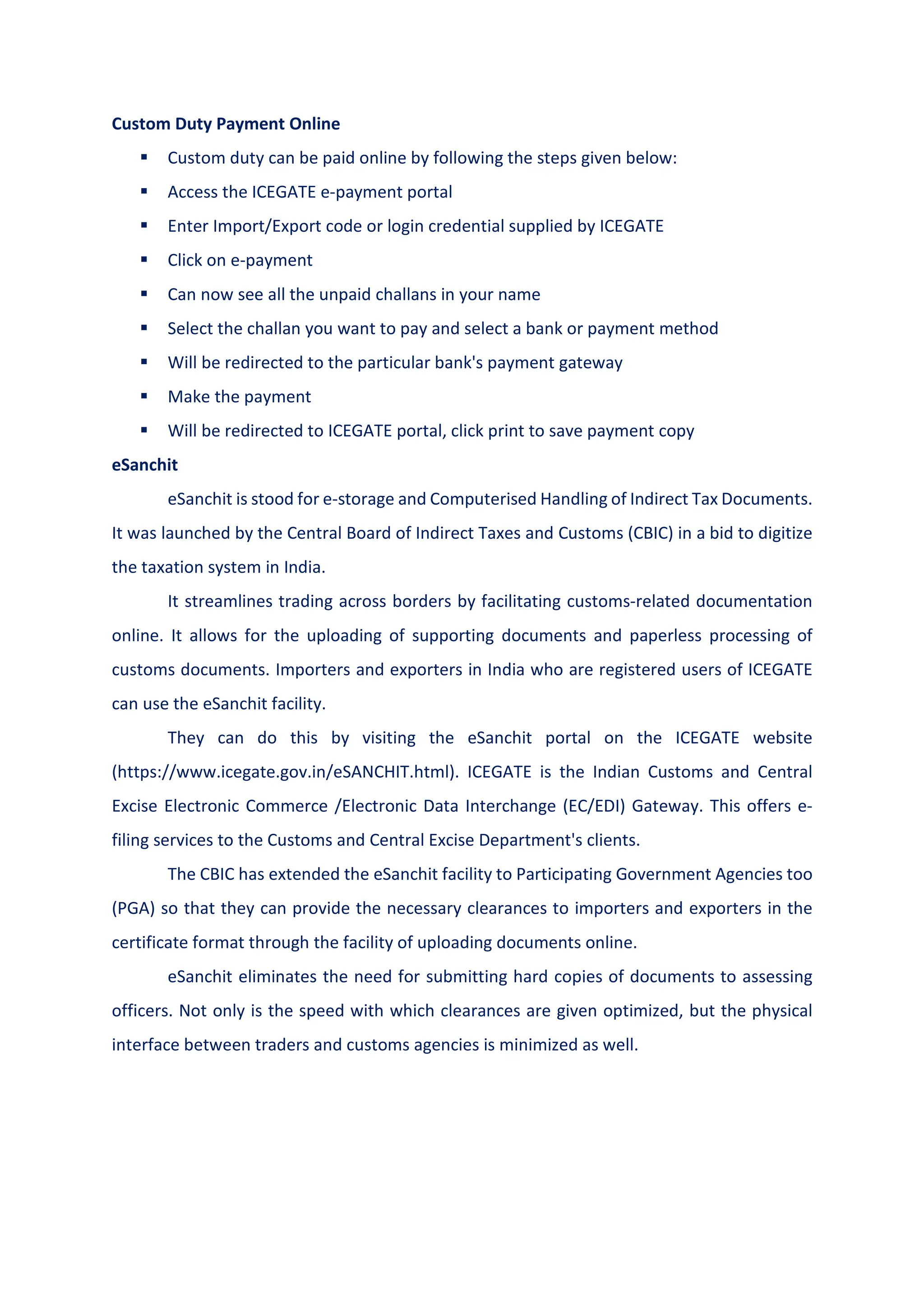 Custom Duty Payment Online
 Custom duty can be paid online by following the steps given below:
 Access the ICEGATE e-payment portal
 Enter Import/Export code or login credential supplied by ICEGATE
 Click on e-payment
 Can now see all the unpaid challans in your name
 Select the challan you want to pay and select a bank or payment method
 Will be redirected to the particular bank's payment gateway
 Make the payment
 Will be redirected to ICEGATE portal, click print to save payment copy
eSanchit
eSanchit is stood for e-storage and Computerised Handling of Indirect Tax Documents.
It was launched by the Central Board of Indirect Taxes and Customs (CBIC) in a bid to digitize
the taxation system in India.
It streamlines trading across borders by facilitating customs-related documentation
online. It allows for the uploading of supporting documents and paperless processing of
customs documents. Importers and exporters in India who are registered users of ICEGATE
can use the eSanchit facility.
They can do this by visiting the eSanchit portal on the ICEGATE website
(https://www.icegate.gov.in/eSANCHIT.html). ICEGATE is the Indian Customs and Central
Excise Electronic Commerce /Electronic Data Interchange (EC/EDI) Gateway. This offers e-
filing services to the Customs and Central Excise Department's clients.
The CBIC has extended the eSanchit facility to Participating Government Agencies too
(PGA) so that they can provide the necessary clearances to importers and exporters in the
certificate format through the facility of uploading documents online.
eSanchit eliminates the need for submitting hard copies of documents to assessing
officers. Not only is the speed with which clearances are given optimized, but the physical
interface between traders and customs agencies is minimized as well.
 