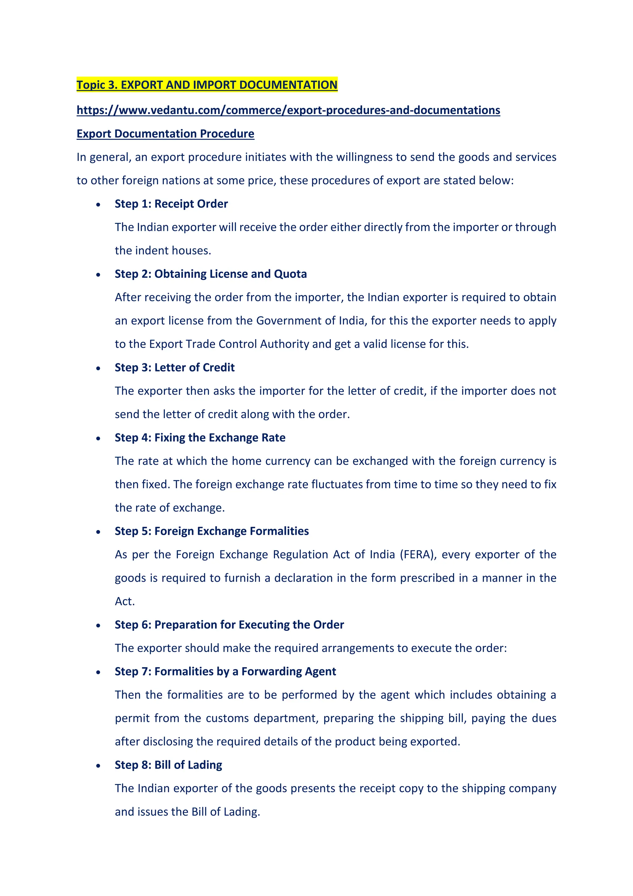 Topic 3. EXPORT AND IMPORT DOCUMENTATION
https://www.vedantu.com/commerce/export-procedures-and-documentations
Export Documentation Procedure
In general, an export procedure initiates with the willingness to send the goods and services
to other foreign nations at some price, these procedures of export are stated below:
 Step 1: Receipt Order
The Indian exporter will receive the order either directly from the importer or through
the indent houses.
 Step 2: Obtaining License and Quota
After receiving the order from the importer, the Indian exporter is required to obtain
an export license from the Government of India, for this the exporter needs to apply
to the Export Trade Control Authority and get a valid license for this.
 Step 3: Letter of Credit
The exporter then asks the importer for the letter of credit, if the importer does not
send the letter of credit along with the order.
 Step 4: Fixing the Exchange Rate
The rate at which the home currency can be exchanged with the foreign currency is
then fixed. The foreign exchange rate fluctuates from time to time so they need to fix
the rate of exchange.
 Step 5: Foreign Exchange Formalities
As per the Foreign Exchange Regulation Act of India (FERA), every exporter of the
goods is required to furnish a declaration in the form prescribed in a manner in the
Act.
 Step 6: Preparation for Executing the Order
The exporter should make the required arrangements to execute the order:
 Step 7: Formalities by a Forwarding Agent
Then the formalities are to be performed by the agent which includes obtaining a
permit from the customs department, preparing the shipping bill, paying the dues
after disclosing the required details of the product being exported.
 Step 8: Bill of Lading
The Indian exporter of the goods presents the receipt copy to the shipping company
and issues the Bill of Lading.
 