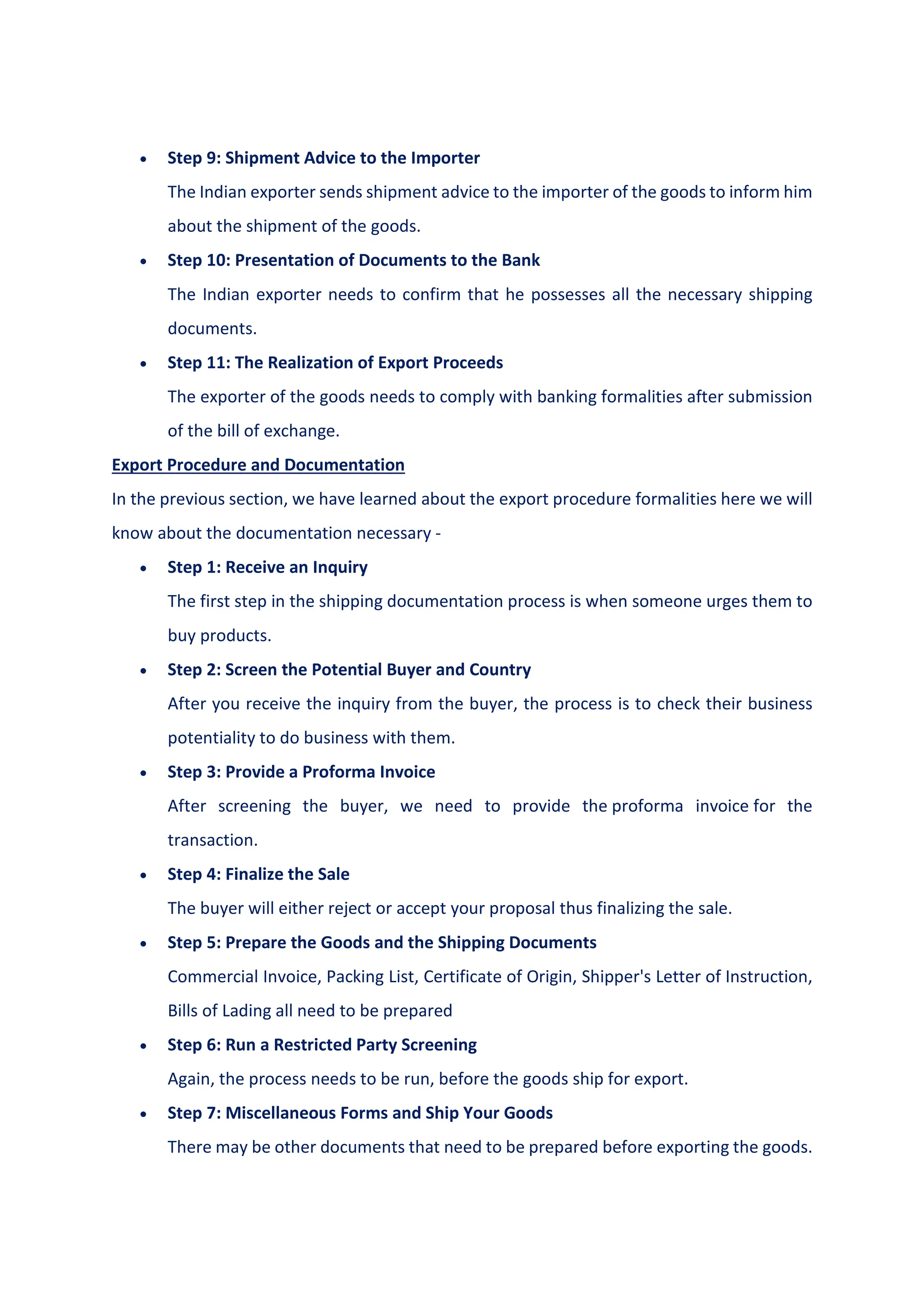  Step 9: Shipment Advice to the Importer
The Indian exporter sends shipment advice to the importer of the goods to inform him
about the shipment of the goods.
 Step 10: Presentation of Documents to the Bank
The Indian exporter needs to confirm that he possesses all the necessary shipping
documents.
 Step 11: The Realization of Export Proceeds
The exporter of the goods needs to comply with banking formalities after submission
of the bill of exchange.
Export Procedure and Documentation
In the previous section, we have learned about the export procedure formalities here we will
know about the documentation necessary -
 Step 1: Receive an Inquiry
The first step in the shipping documentation process is when someone urges them to
buy products.
 Step 2: Screen the Potential Buyer and Country
After you receive the inquiry from the buyer, the process is to check their business
potentiality to do business with them.
 Step 3: Provide a Proforma Invoice
After screening the buyer, we need to provide the proforma invoice for the
transaction.
 Step 4: Finalize the Sale
The buyer will either reject or accept your proposal thus finalizing the sale.
 Step 5: Prepare the Goods and the Shipping Documents
Commercial Invoice, Packing List, Certificate of Origin, Shipper's Letter of Instruction,
Bills of Lading all need to be prepared
 Step 6: Run a Restricted Party Screening
Again, the process needs to be run, before the goods ship for export.
 Step 7: Miscellaneous Forms and Ship Your Goods
There may be other documents that need to be prepared before exporting the goods.
 