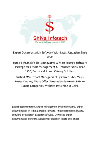 Export Documentation Software With Latest Updation Since
1990.
Turbo-EMS India’s No.1 Innovative & Most Trusted Software
Package for Export Management & Documentation-since
1990, Barcode & Photo Catalog Solution.
Turbo-EMS - Export Management System, Turbo-PMS –
Photo Catalog, Photo Offer Generation Software, ERP for
Export Companies, Website Designing in Delhi.
Export documentation, Export management system software, Export
documentation in India, Barcode software, Photo catalogue software,
software for exporter, Exporter software, Download export
documentation software, Solution for exporter, Photo offer sheet
 