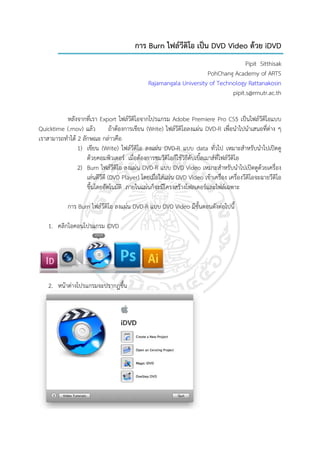 การ Burn ไฟลวีดิโอ เปน DVD Video ดวย iDVD
                                                                                     Pipit Sitthisak
                                                                      PohChang Academy of ARTS
                                                Rajamangala University of Technology Rattanakosin
                                                                               pipit.s@rmutr.ac.th


           หลังจากที่เรา Export ไฟลวีดิโอจากโปรแกรม Adobe Premiere Pro CS5 เปนไฟลวดโอแบบ       ีิ
Quicktime (.mov) แลว            ถาตองการเขียน (Write) ไฟลวีดิโอลงแผน DVD-R เพื่อนําไปนําเสนอที่ตาง ๆ
                                                                     
เราสามารถทําได 2 ลกษณะ กลาวคือ
                   ั
                1) เขียน (Write) ไฟลวีดิโอ ลงแผน DVD-R แบบ data ทั่วไป เหมาะสําหรับนําไปเปดดู
                     ดวยคอมพิวเตอร เมื่อตองการชมวีดิโอกใชวิธีดับเบิ้ลเมาสที่ไฟลวีดิโอ
                                                             ็
                2) Burn ไฟลวีดิโอ ลงแผน DVD-R แบบ DVD Video เหมาะสําหรับนําไปเปดดูดวยเครื่อง
                     เลนดีวีดี (DVD Player) โดยเมื่อใสแผน DVD Video เขาเครื่อง เครื่องวีดิโอจะฉายวีดิโอ
                     ขึ้นโดยอัตโนมัติ ภายในแผนก็จะมีโครงสรางโฟลเดอรและไฟลเฉพาะ

            การ Burn ไฟลวีดิโอ ลงแผน DVD-R แบบ DVD Video มีขั้นตอนดังตอไปนี้

    1. คลิกไอคอนโปรแกรม iDVD




    2. หนาตางโปรแกรมจะปรากฏขึ้น
 