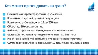Официально зарегистрированные компании
Компании с хорошей деловой репутацией
Количество работающих от 10 до 250 чел
Оборот до 50 млн. дол. в год.
Работать на рынке компании должна не менее 2-х лет
Более 50% компании принадлежит гражданам Украины
Участие женщин в учредителях и управлении приветствуется
Сумма гранта обычно не превышает 10 тыс. у.е. на компанию в год
Кто может претендовать на грант?
 