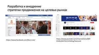 Разработка и внедрение
стратегии продвижения на целевых рынках
https://www.facebook.com/Braz.Line/
https://www.youtube.com/channel/UCu6WF
OsWu6AkTGtL3VE6Dcg/featured
 