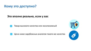 Кому это доступно?
Это вполне реально, если у вас
Товар высокого качества или эксклюзивный
Цена ниже зарубежных аналогов такого же качества
 