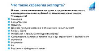 Что такое стратегия экспорта?
Оценка готовности компании, продукта и предложение наилучшего
индивидуального плана действий по завоеванию новых рынков
Что изучается?
Компания
Бренд/бренды
Продукты
Ценовое позиционирование в отношении к новым рынкам
Каналы сбыта
Глобальная и локальная конкурентная среда
Юридические, налоговые таможенные и др. ограничения и возможности
Логистика
Маркетинг
PR
Вкусовые и культурные аспекты
 