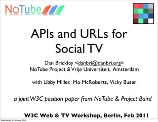APIs and URLs for
                                 Social TV
                                  Dan Brickley <danbri@danbri.org>
                             NoTube Project & Vrije Universiteit, Amsterdam

                              with Libby Miller, Mo McRoberts, Vicky Buser


             a joint W3C position paper from NoTube & Project Baird

                        W3C Web & TV Workshop, Berlin, Feb 2011
Wednesday, 9 February 2011
 