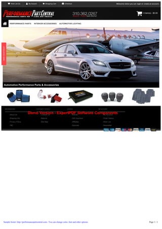  Wish List (0)

 My Account

 Shopping Cart

 Checkout

Welcome visitor you can login or create an account.




PERFORMANCE PARTS

INTERIOR ACCESSORIES

0 item(s) ­ $0.00

AUTOMOTIVE LIGHTING

Automotive Performance Parts & Accessories

INFORMATION
About Us

CUSTOMER SERVICE

EXTRAS

MY ACCOUNT

Demo Version - ExpertPDF Software Components
Contact Us
Brands
My Account

Shipping Info

Returns

Gift Vouchers

Order History

Privacy Policy

Site Map

Affiliates

Wish List

Specials

Newsletter

T&C

Sample footer: http://performancepartcentral.com/. You can change color, font and other options

Page 1 / 1

 