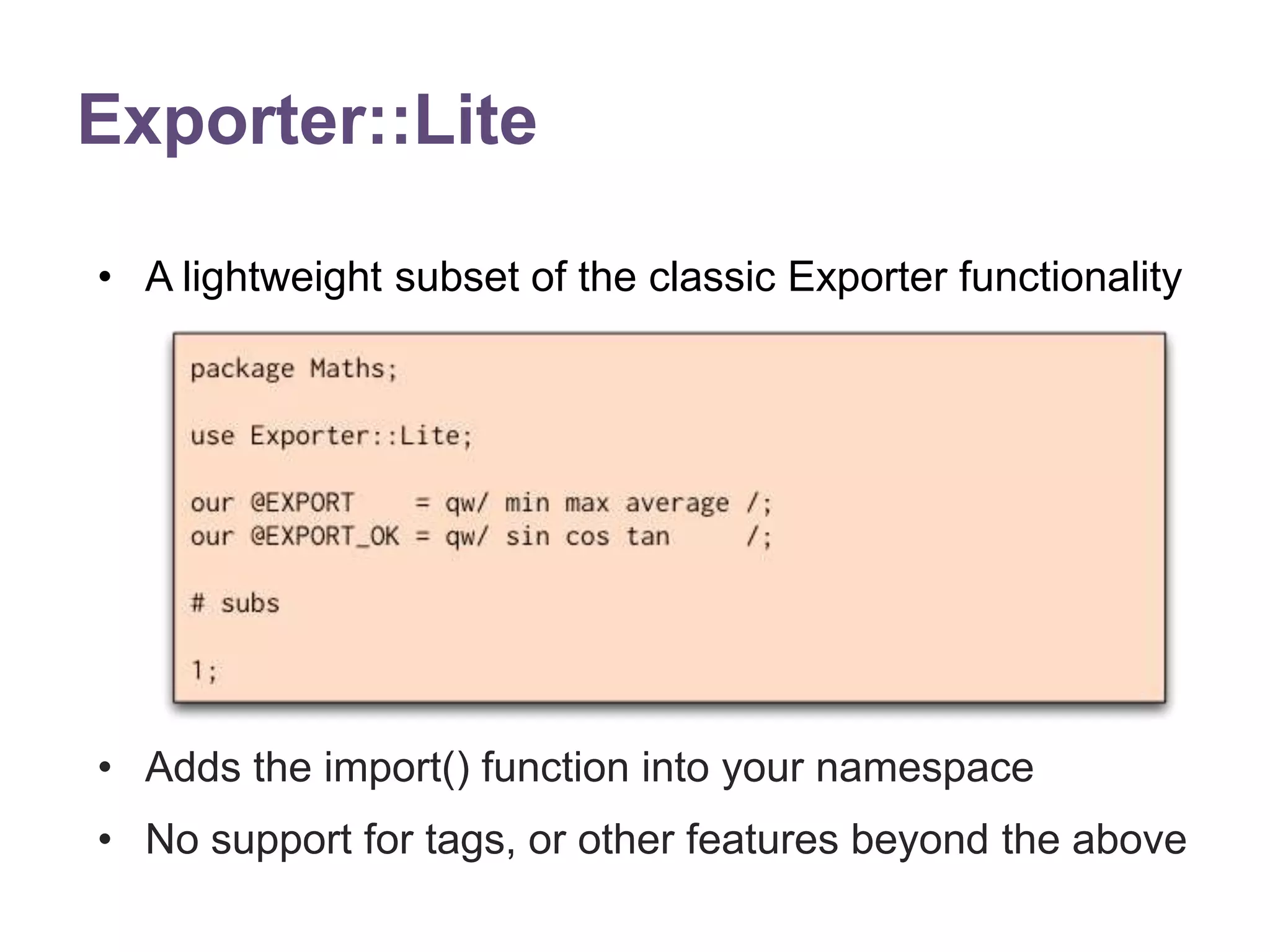 Exporter::Lite 
&bull; A lightweight subset of the classic Exporter functionality 
&bull; Adds the import() function into your namespace 
&bull; No support for tags, or other features beyond the above 
 