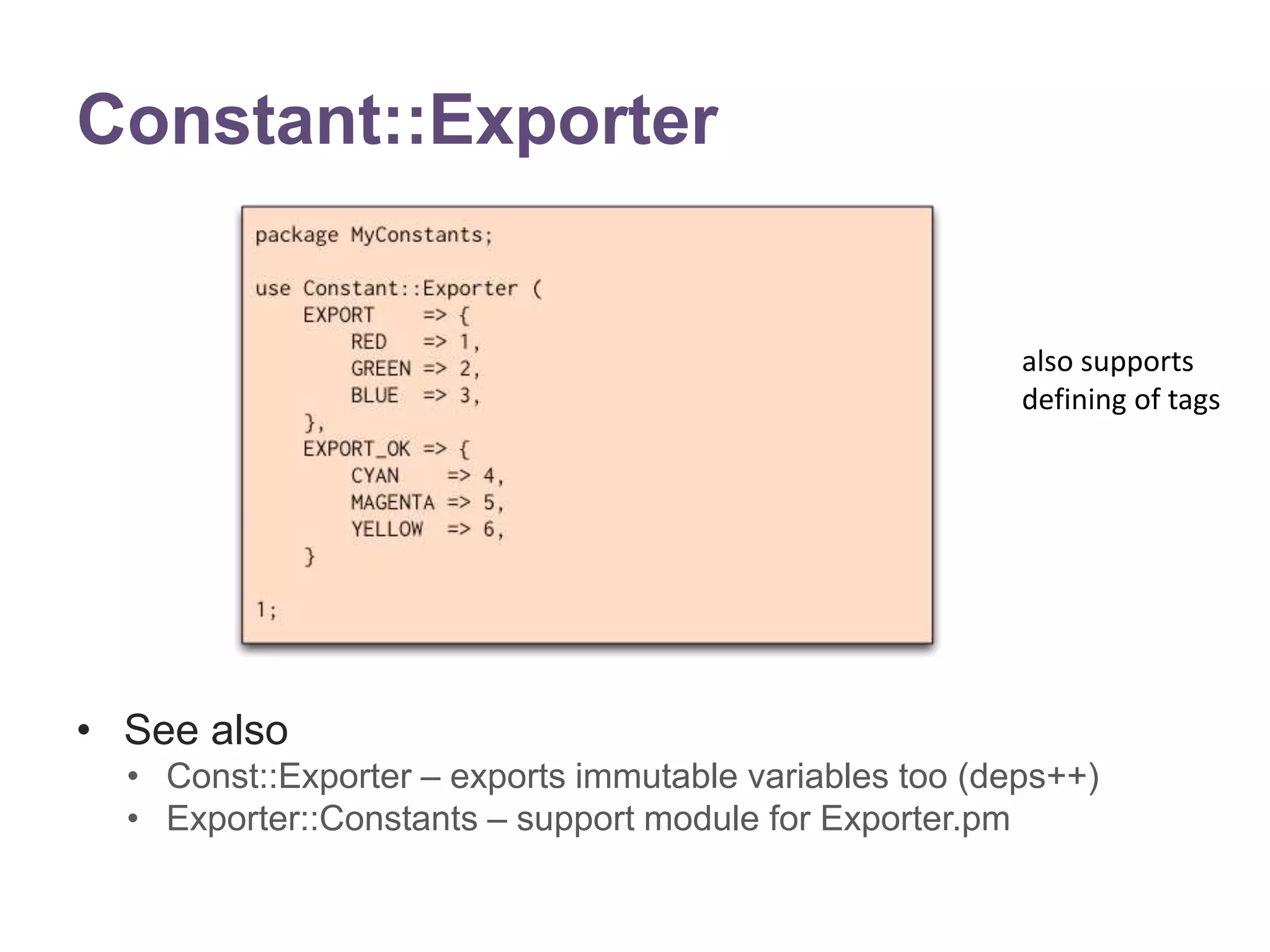 Constant::Exporter 
&bull; See also 
also supports 
defining of tags 
&bull; Const::Exporter &ndash; exports immutable variables too (deps++) 
&bull; Exporter::Constants &ndash; support module for Exporter.pm 
 
