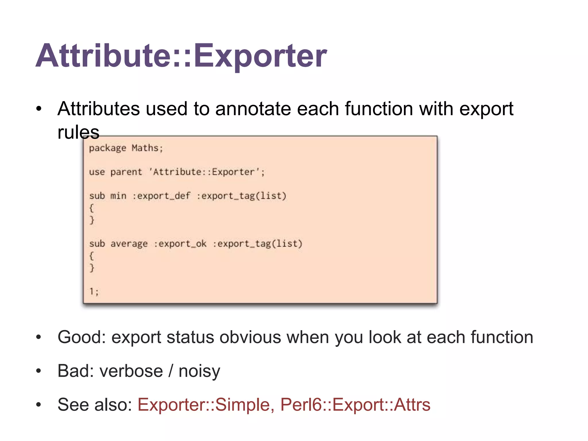 Attribute::Exporter 
&bull; Attributes used to annotate each function with export 
rules 
&bull; Good: export status obvious when you look at each function 
&bull; Bad: verbose / noisy 
&bull; See also: Exporter::Simple, Perl6::Export::Attrs 
 