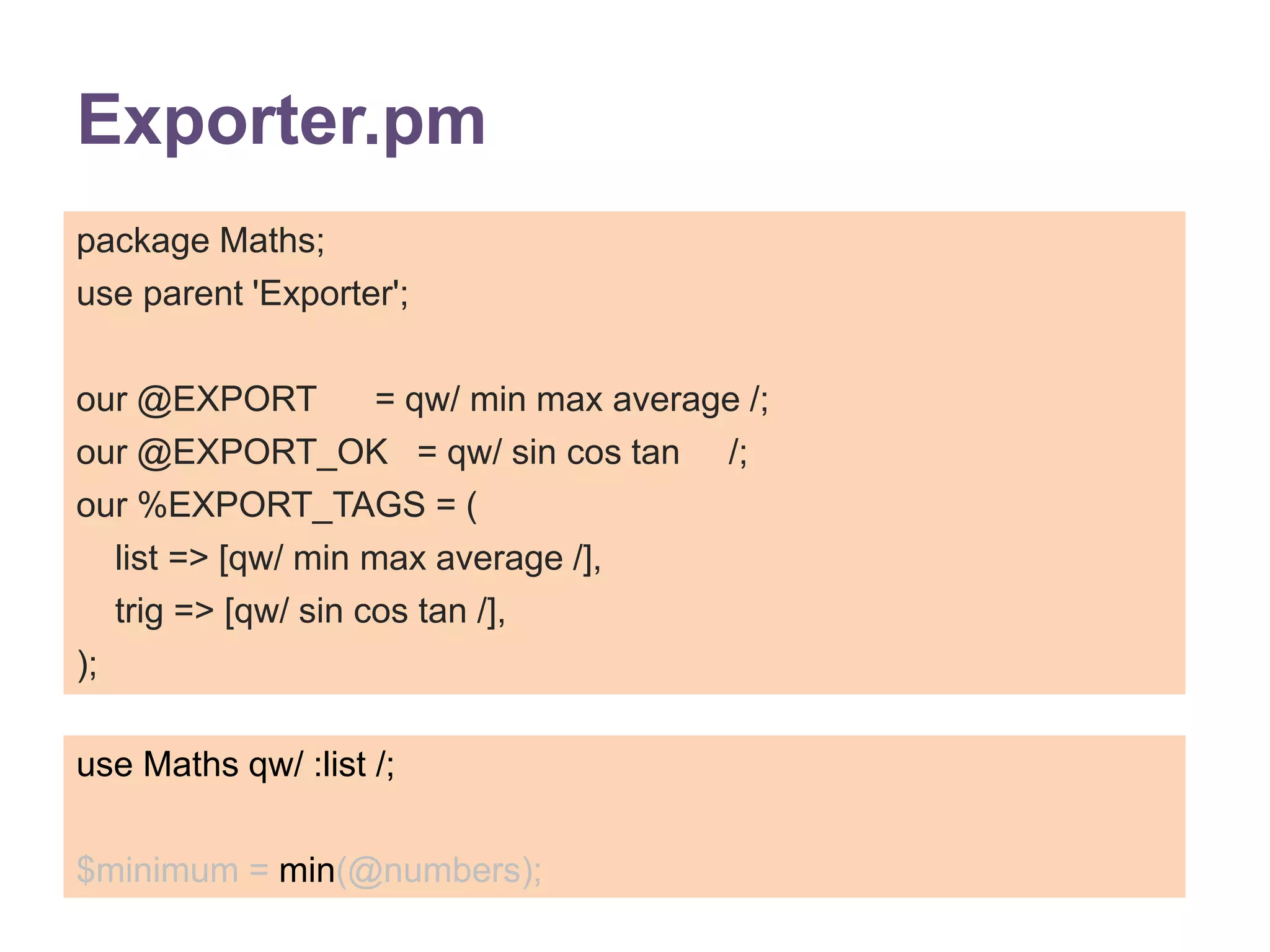 Exporter.pm 
package Maths; 
use parent 'Exporter'; 
our @EXPORT = qw/ min max average /; 
our @EXPORT_OK = qw/ sin cos tan /; 
our %EXPORT_TAGS = ( 
list => [qw/ min max average /], 
trig => [qw/ sin cos tan /], 
); 
use Maths qw/ :list /; 
$minimum = min(@numbers); 
 