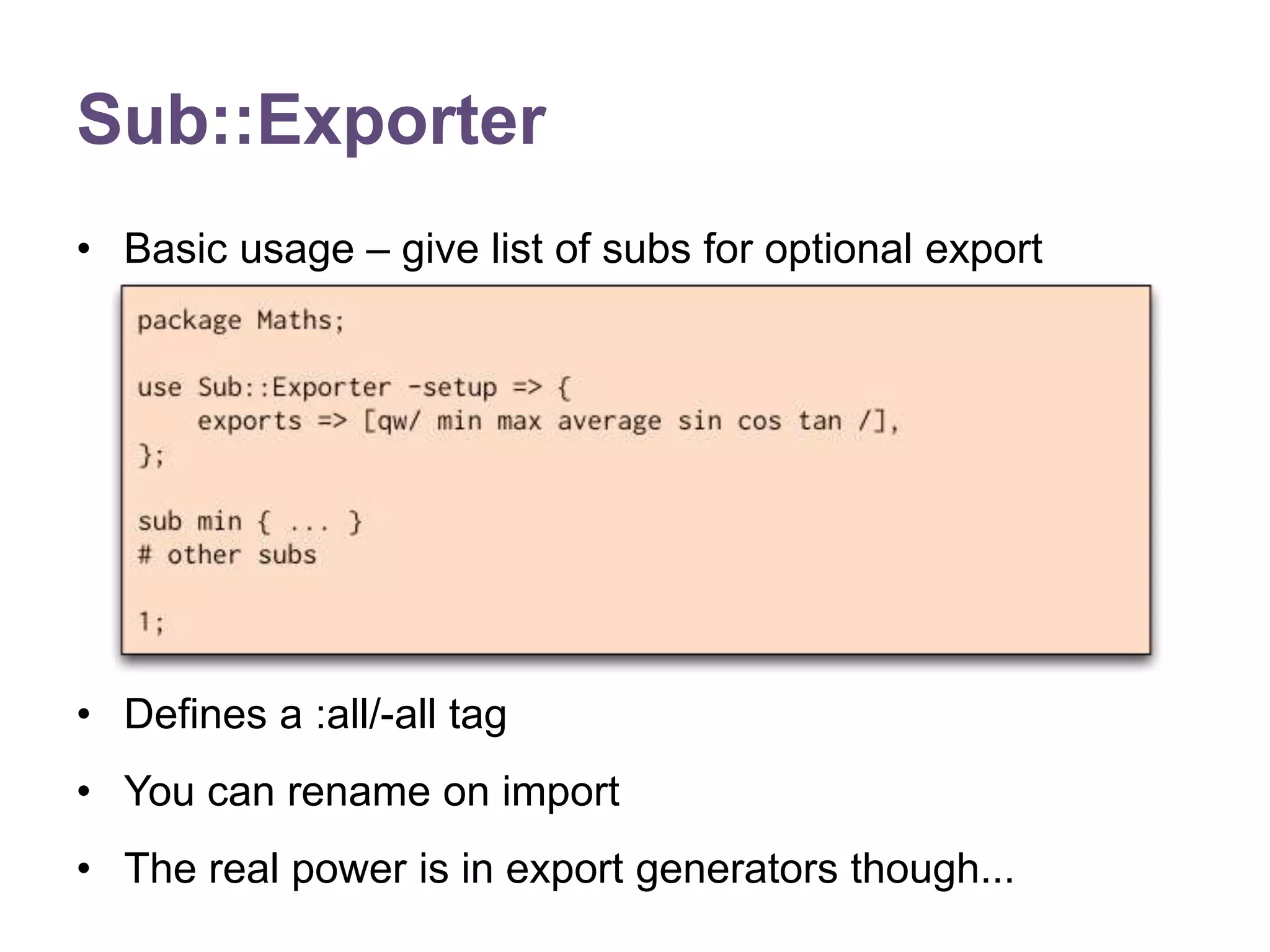 Sub::Exporter 
&bull; Basic usage &ndash; give list of subs for optional export 
&bull; Defines a :all/-all tag 
&bull; You can rename on import 
&bull; The real power is in export generators though... 
 