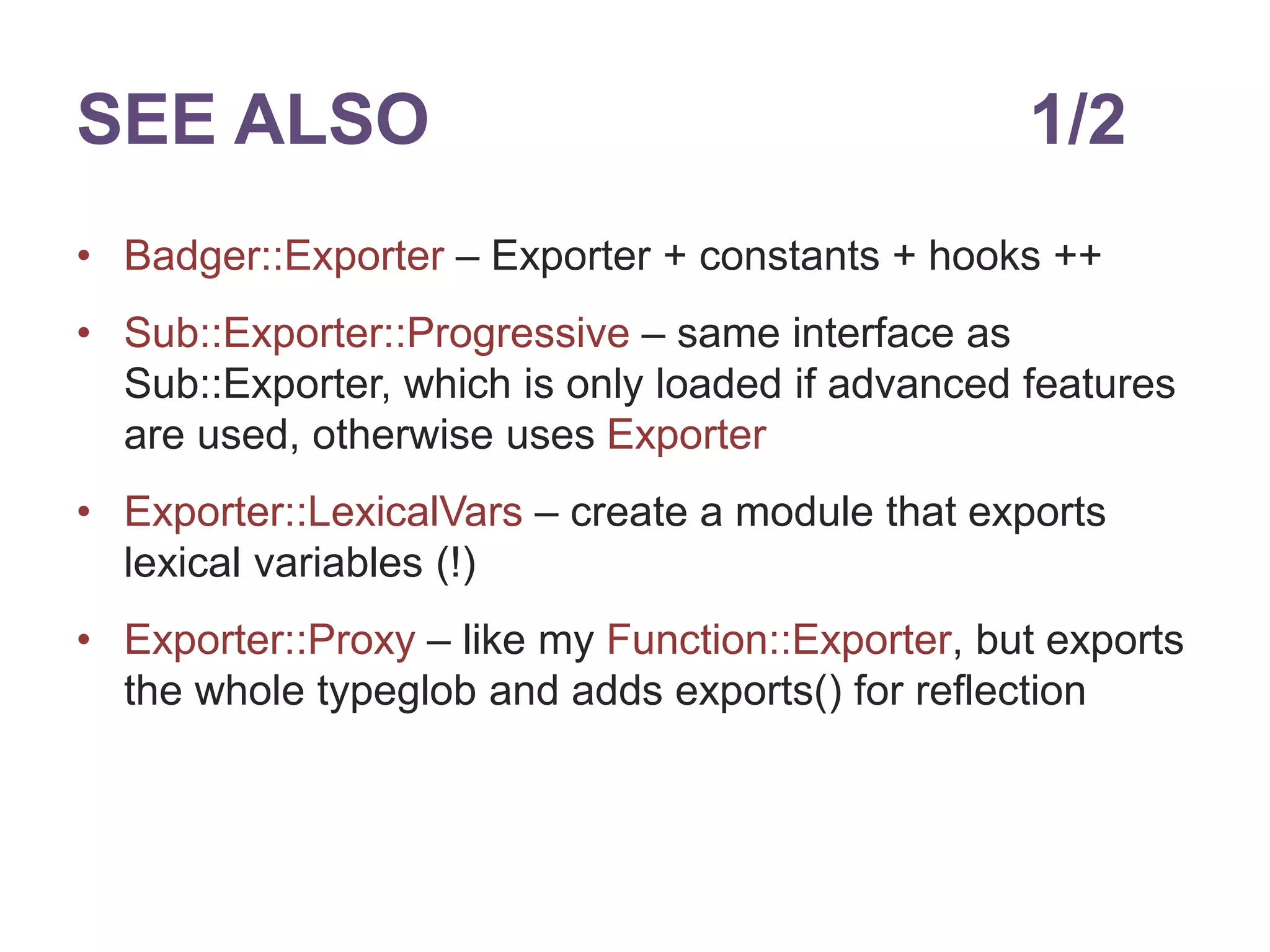 SEE ALSO 1/2 
&bull; Badger::Exporter &ndash; Exporter + constants + hooks ++ 
&bull; Sub::Exporter::Progressive &ndash; same interface as 
Sub::Exporter, which is only loaded if advanced features 
are used, otherwise uses Exporter 
&bull; Exporter::LexicalVars &ndash; create a module that exports 
lexical variables (!) 
&bull; Exporter::Proxy &ndash; like my Function::Exporter, but exports 
the whole typeglob and adds exports() for reflection 
 