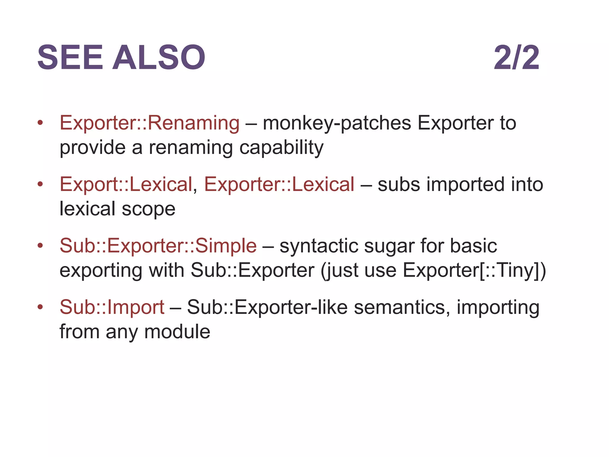 SEE ALSO 2/2 
&bull; Exporter::Renaming &ndash; monkey-patches Exporter to 
provide a renaming capability 
&bull; Export::Lexical, Exporter::Lexical &ndash; subs imported into 
lexical scope 
&bull; Sub::Exporter::Simple &ndash; syntactic sugar for basic 
exporting with Sub::Exporter (just use Exporter[::Tiny]) 
&bull; Sub::Import &ndash; Sub::Exporter-like semantics, importing 
from any module 
 