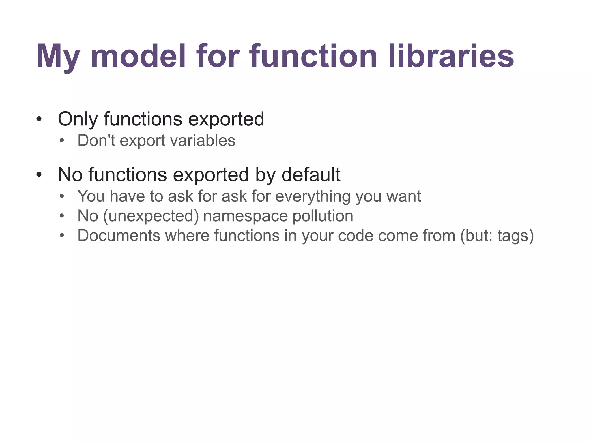 My model for function libraries 
&bull; Only functions exported 
&bull; Don't export variables 
&bull; No functions exported by default 
&bull; You have to ask for ask for everything you want 
&bull; No (unexpected) namespace pollution 
&bull; Documents where functions in your code come from (but: tags) 
 