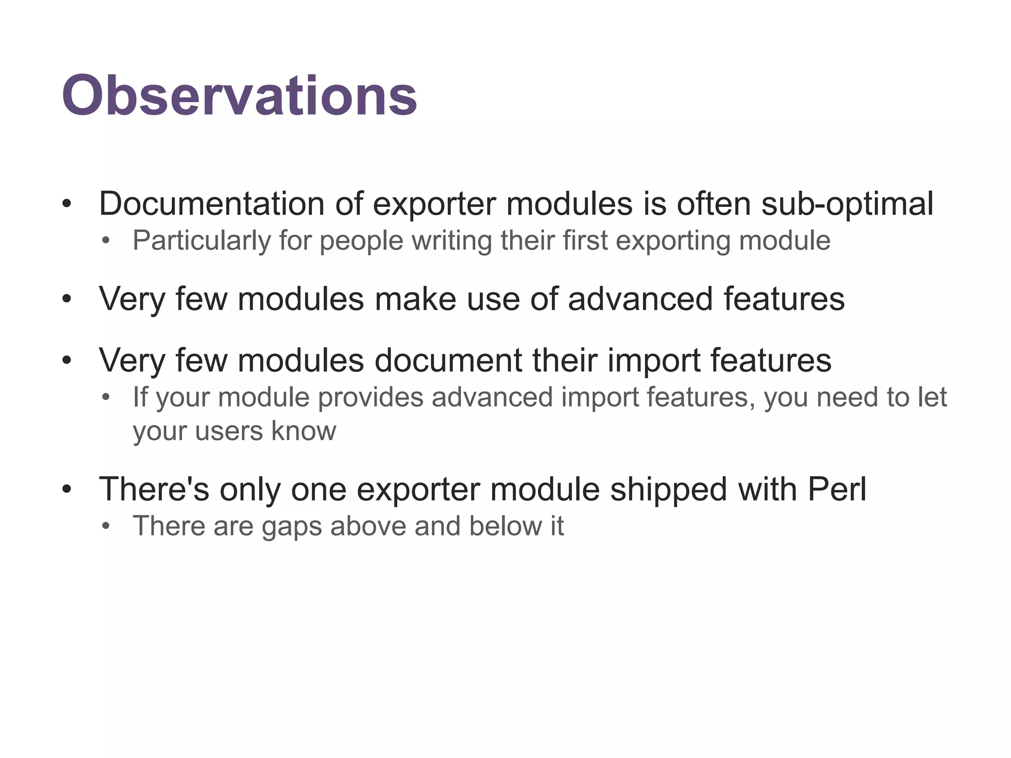Observations 
&bull; Documentation of exporter modules is often sub-optimal 
&bull; Particularly for people writing their first exporting module 
&bull; Very few modules make use of advanced features 
&bull; Very few modules document their import features 
&bull; If your module provides advanced import features, you need to let 
your users know 
&bull; There's only one exporter module shipped with Perl 
&bull; There are gaps above and below it 
 