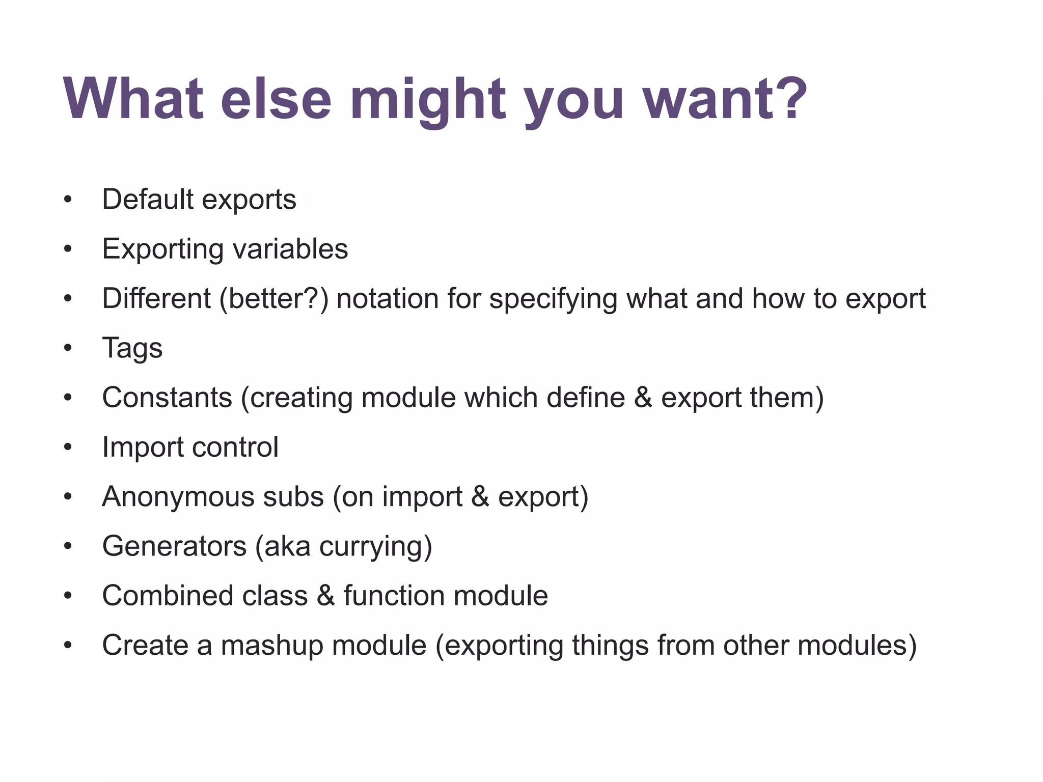 What else might you want? 
&bull; Default exports 
&bull; Exporting variables 
&bull; Different (better?) notation for specifying what and how to export 
&bull; Tags 
&bull; Constants (creating module which define & export them) 
&bull; Import control 
&bull; Anonymous subs (on import & export) 
&bull; Generators (aka currying) 
&bull; Combined class & function module 
&bull; Create a mashup module (exporting things from other modules) 
 