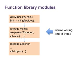 Function library modules 
use Maths qw/ min /; 
$min = min(@values); 
package Maths; 
use parent 'Exporter'; 
sub min { ... } 
package Exporter; 
... 
sub import {...} 
You're writing 
one of these 
 