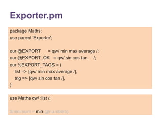 Exporter.pm 
package Maths; 
use parent 'Exporter'; 
our @EXPORT = qw/ min max average /; 
our @EXPORT_OK = qw/ sin cos tan /; 
our %EXPORT_TAGS = ( 
list => [qw/ min max average /], 
trig => [qw/ sin cos tan /], 
); 
use Maths qw/ :list /; 
$minimum = min(@numbers); 
 