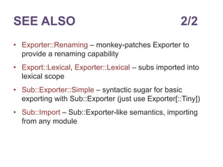 SEE ALSO 2/2 
• Exporter::Renaming – monkey-patches Exporter to 
provide a renaming capability 
• Export::Lexical, Exporter::Lexical – subs imported into 
lexical scope 
• Sub::Exporter::Simple – syntactic sugar for basic 
exporting with Sub::Exporter (just use Exporter[::Tiny]) 
• Sub::Import – Sub::Exporter-like semantics, importing 
from any module 
 