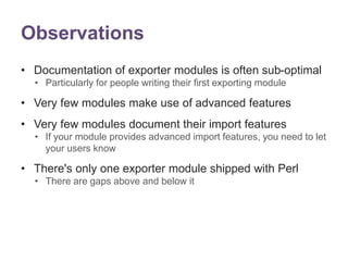 Observations 
• Documentation of exporter modules is often sub-optimal 
• Particularly for people writing their first exporting module 
• Very few modules make use of advanced features 
• Very few modules document their import features 
• If your module provides advanced import features, you need to let 
your users know 
• There's only one exporter module shipped with Perl 
• There are gaps above and below it 
 