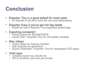 Conclusion 
• Exporter::Tiny is a good default for most users 
• Or Exporter if you don't want the non-core dependency 
• Exporter::Easy if you've got rich tag needs 
• Would be nice if Exporter::Tiny supported nested tags 
• Exporting constants? 
• Panda::Export for &CONSTANTS 
• Const::Fast + Exporter::Tiny for immutable variables 
• Misc others: 
• Import::Base for mashup modules 
• Sub::Exporter for generators 
• Export::AutoClean / Exporter::Tiny for namespace OCD types 
• Yoda says: 
• variables export you should not 
• OO or functions: pick one you should 
