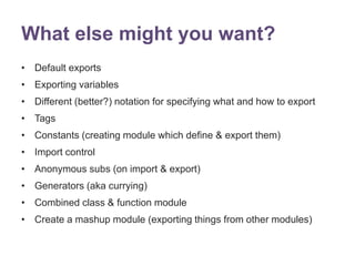 What else might you want? 
• Default exports 
• Exporting variables 
• Different (better?) notation for specifying what and how to export 
• Tags 
• Constants (creating module which define & export them) 
• Import control 
• Anonymous subs (on import & export) 
• Generators (aka currying) 
• Combined class & function module 
• Create a mashup module (exporting things from other modules) 
 