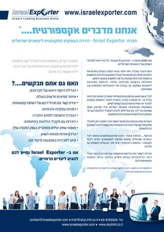 ‫‪www.israelexporter.com‬‬


‫חברת ‪ - Israel Exporter‬הזירה העסקית המקצועית ליצואנים ישראלים‬



‫יצואנים יקרים, באפשרותכם להגדיל את החשיפה‬           ‫מאז 8002 מהווה ה- ‪ Israel Exporter‬כלי עזר חיוני למהלכי‬
                                                                              ‫השיווק של היצואנים הישראליים.‬
‫להזדמנויות עיסקיות הבינלאומיות של חברתכם -‬
                      ‫ללא תוספת כח אדם!!‬            ‫היום זו כבר עובדה, יותר ויותר ערוצי הפצה בעולם בוחנים את‬
                                                    ‫החברות מולם הם מתכוונים לעבוד באמצעות היכרות וחיפושים‬
                                                        ‫ברשתות חברתיות עסקיות על פני חיפושים במנועי חיפוש.‬
‫האם גם אתם מבקשים....?‬                              ‫התנהלות ברשתות חברתיות עלולה להיתפס כמורכבת‬
                                                    ‫ליצואנים עסוקים, אך עבורנו זוהי ההתנהלות היומיומית ובה‬
           ‫• הגדלת היקפי היצוא של חברתכם.‬                                                         ‫מומחיותנו.‬

                ‫• איתור מפיצים חדשים בעולם.‬         ‫לכל יצואן ויצואן אנו מבצעים פעולות יזומות ברשתות חברתיות‬
                                                    ‫בכלל וב- ‪ Linked In‬בפרט, במטרה לאתר התאמות עסקיות‬
‫• יצירת קשר עם מנהלי רכש של רשתות קמעונאיות.‬                        ‫למוצר או השירות שהנכם מבקשים לשווק.‬
                                                    ‫באמצעות טכנולוגיות ותוכנות ייעודיות וכלי מודיעין עסקי‬
                    ‫• הפניות עסקיות איכותיות.‬       ‫שפותחו על ידנו, אנו מצליחים להגיע למקבלי החלטות בערוצי‬
             ‫• הגברת החשיפה למותג החברה.‬                             ‫השיווק הבינלאומיים אותם הנכם מחפשים.‬

        ‫• היכרות עם מקבלי החלטות בתחומכם.‬           ‫השירות אותו אנו מציעים מהווה תוסף חיוני המפנה זמן למנהלי‬
                                                    ‫שיווק ומרקום של החברות היצואניות המבקשות להגיע לשווקים‬
‫• מאמצי שיווק יעילים וממוקדים בשוק המטרה שלך.‬                                                    ‫הבינלאומים.‬
                   ‫• עדכון אודות מגמות השוק.‬        ‫ובנוסף... נוכחות באתר ‪ www.israelexporter.com‬לצד‬
          ‫• סיוע למכירות באמצעות מיקור חוץ.‬         ‫יצואנים ישראלים נוספים תורמת לחשיפתכם הודות ל'כוח‬
                                                    ‫הקבוצה'- גולשים רלבנטיים רבים יותר מהעולם נחשפים גם‬
                                                                                                  ‫אליכם.‬

‫אנו ב- ‪ Israel Exporter‬נסייע לכם‬                    ‫תנו לנו לשפר את הניראות והחשיפה של חברתכם בפני קהלי‬
                                                    ‫היעד הרלבנטיים בעולם ולסייע באיתור ערוצי ההפצה‬
             ‫להגיע ליעדים הרצויים.‬                                                       ‫המתאימים לכם‬

                                                    ‫* אקספורטית-בלשוננו, הבנה בתחום השיווק הבינלאומי ע"ג פלטפורמת‬
                                                                                        ‫האינטרנט והרשתות החברתיות.‬




            ‫טל': 4333076-30 ● ‪contact@israelexporter.com ● msh@skyLimit.co.il‬‬
                                   ‫‪www.israelexporter.com ● www.skylimit.co.il‬‬
 