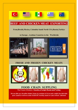 BEEF AND CHICKEN MEAT EXPORTING
    From,Bresile,Mexica, Colombia Sauth North USA,Russia,Turkiye


               to Europe , Arabian Countries to the Worldwide




        FRESH AND FROZEN CHICKEN MEATS




                  FOOD CHAIN SUPPLING
           The Frozen Chickens Country of origin Russia and Turkey
We can offer you, the griller chicken, frozen, by container of 25 ton each, weight class 900-1500
 gram based on minimum order of 1000 MT /monthly, based on 1 year contract , delivered
 