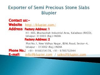 Contact us:-
Website: http://blupier.com/
Address: Factory Address: 1
H1-483, Bhamashah Industrial Area, Kaladwas (RIICO),
Udaipur-313003 (Raj.) INDIA
Factory Address: 2
Plot No.1, New Vidhya Nagar, BSNL Road, Sector-4,
Udaipur – 313002 (Raj.) INDIA
Phone No.: +91- 9166354178, +91- 9785732944
E-mail: info@blupier.com / sales@blupier.com
 