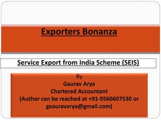 Service Export from India Scheme (SEIS)
Exporters Bonanza
By
Gaurav Arya
Chartered Accountant
(Author can be reached at +91-9560607530 or
gaauravarya@gmail.com)
 