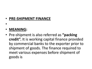 • PRE-SHIPMENT FINANCE 
• 
• MEANING: 
• Pre-shipment is also referred as “packing 
credit”. It is working capital finance provided 
by commercial banks to the exporter prior to 
shipment of goods. The finance required to 
meet various expenses before shipment of 
goods is 
 