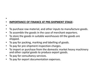 • 
• IMPORTANCE OF FINANCE AT PRE-SHIPMENT STAGE: 
• 
• To purchase raw material, and other inputs to manufacture goods. 
• To assemble the goods in the case of merchant exporters. 
• To store the goods in suitable warehouses till the goods are 
shipped. 
• To pay for packing, marking and labelling of goods. 
• To pay for pre-shipment inspection charges. 
• To import or purchase from the domestic market heavy machinery 
and other capital goods to produce export goods. 
• To pay for consultancy services. 
• To pay for export documentation expenses. 
 