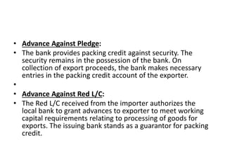 • Advance Against Pledge: 
• The bank provides packing credit against security. The 
security remains in the possession of the bank. On 
collection of export proceeds, the bank makes necessary 
entries in the packing credit account of the exporter. 
• 
• Advance Against Red L/C: 
• The Red L/C received from the importer authorizes the 
local bank to grant advances to exporter to meet working 
capital requirements relating to processing of goods for 
exports. The issuing bank stands as a guarantor for packing 
credit. 
 