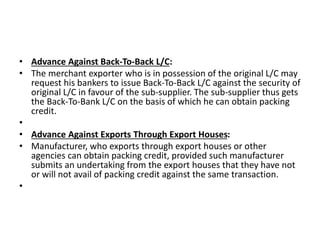 • Advance Against Back-To-Back L/C: 
• The merchant exporter who is in possession of the original L/C may 
request his bankers to issue Back-To-Back L/C against the security of 
original L/C in favour of the sub-supplier. The sub-supplier thus gets 
the Back-To-Bank L/C on the basis of which he can obtain packing 
credit. 
• 
• Advance Against Exports Through Export Houses: 
• Manufacturer, who exports through export houses or other 
agencies can obtain packing credit, provided such manufacturer 
submits an undertaking from the export houses that they have not 
or will not avail of packing credit against the same transaction. 
• 
 