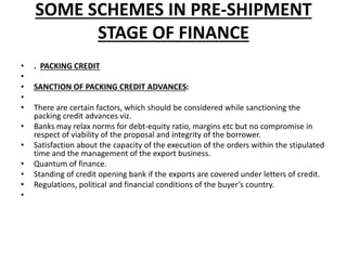 SOME SCHEMES IN PRE-SHIPMENT 
STAGE OF FINANCE 
• . PACKING CREDIT 
• 
• SANCTION OF PACKING CREDIT ADVANCES: 
• 
• There are certain factors, which should be considered while sanctioning the 
packing credit advances viz. 
• Banks may relax norms for debt-equity ratio, margins etc but no compromise in 
respect of viability of the proposal and integrity of the borrower. 
• Satisfaction about the capacity of the execution of the orders within the stipulated 
time and the management of the export business. 
• Quantum of finance. 
• Standing of credit opening bank if the exports are covered under letters of credit. 
• Regulations, political and financial conditions of the buyer’s country. 
• 
 