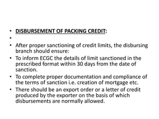 • DISBURSEMENT OF PACKING CREDIT: 
• 
• After proper sanctioning of credit limits, the disbursing 
branch should ensure: 
• To inform ECGC the details of limit sanctioned in the 
prescribed format within 30 days from the date of 
sanction. 
• To complete proper documentation and compliance of 
the terms of sanction i.e. creation of mortgage etc. 
• There should be an export order or a letter of credit 
produced by the exporter on the basis of which 
disbursements are normally allowed. 
 