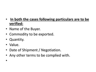 • In both the cases following particulars are to be 
verified: 
• Name of the Buyer. 
• Commodity to be exported. 
• Quantity. 
• Value. 
• Date of Shipment / Negotiation. 
• Any other terms to be complied with. 
• 
 