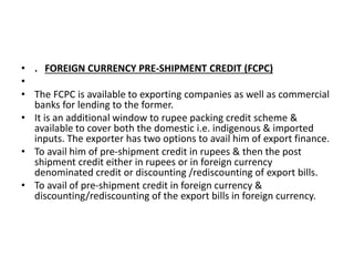 • . FOREIGN CURRENCY PRE-SHIPMENT CREDIT (FCPC) 
• 
• The FCPC is available to exporting companies as well as commercial 
banks for lending to the former. 
• It is an additional window to rupee packing credit scheme & 
available to cover both the domestic i.e. indigenous & imported 
inputs. The exporter has two options to avail him of export finance. 
• To avail him of pre-shipment credit in rupees & then the post 
shipment credit either in rupees or in foreign currency 
denominated credit or discounting /rediscounting of export bills. 
• To avail of pre-shipment credit in foreign currency & 
discounting/rediscounting of the export bills in foreign currency. 
 