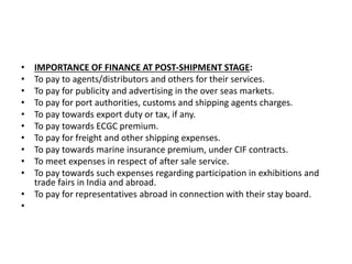 • IMPORTANCE OF FINANCE AT POST-SHIPMENT STAGE: 
• To pay to agents/distributors and others for their services. 
• To pay for publicity and advertising in the over seas markets. 
• To pay for port authorities, customs and shipping agents charges. 
• To pay towards export duty or tax, if any. 
• To pay towards ECGC premium. 
• To pay for freight and other shipping expenses. 
• To pay towards marine insurance premium, under CIF contracts. 
• To meet expenses in respect of after sale service. 
• To pay towards such expenses regarding participation in exhibitions and 
trade fairs in India and abroad. 
• To pay for representatives abroad in connection with their stay board. 
• 
 