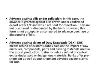 • Advance against bills under collection: In this case, the 
advance is granted against bills drawn under confirmed 
export order L/C and which are sent for collection. They are 
not purchased or discounted by the bank. However, this 
form is not as popular as compared to advance purchase or 
discounting of bills. 
• 
• Advance against claims of Duty Drawback (DBK): DBK 
means refund of customs duties paid on the import of raw 
materials, components, parts and packing materials used in 
the export production. It also includes a refund of central 
excise duties paid on indigenous materials. Banks offer pre-shipment 
as well as post-shipment advance against claims 
for DBK. 
 