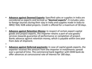 • Advance against Deemed Exports: Specified sales or supplies in India are 
considered as exports and termed as “deemed exports”. It includes sales 
to foreign tourists during their stay in India and supplies made in India to 
IBRD/ IDA/ ADB aided projects. Credit is offered for a maximum of 30 days. 
• 
• Advance against Retention Money: In respect of certain export capital 
goods and project exports, the importer retains a part of cost goods/ 
services towards guarantee of performance or completion of project. 
Banks advance against retention money, which is payable within one year 
from date of shipment. 
• 
• Advance against Deferred payments: In case of capital goods exports, the 
exporter receives the amount from the importer in installments spread 
over a period of time. The commercial bank together with EXIM bank do 
offer advances at concessional rate of interest for 180 days. 
• 
 